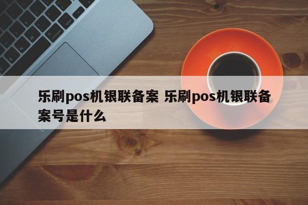 乐刷pos机银联备案 乐刷pos机银联备案号是什么