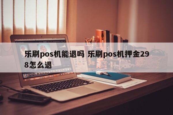 乐刷pos机能退吗 乐刷pos机押金298怎么退