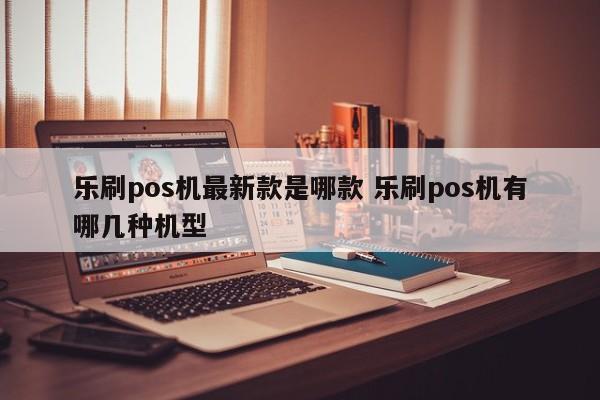 乐刷pos机最新款是哪款 乐刷pos机有哪几种机型