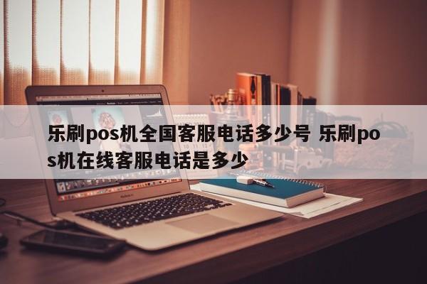 乐刷pos机全国客服电话多少号 乐刷pos机在线客服电话是多少