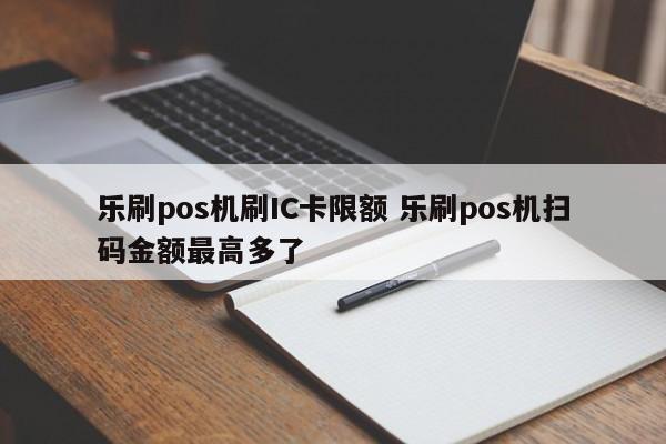 乐刷pos机刷IC卡限额 乐刷pos机扫码金额最高多了