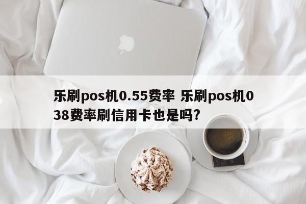 乐刷pos机0.55费率 乐刷pos机038费率刷信用卡也是吗?