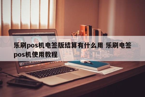 乐刷pos机电签版结算有什么用 乐刷电签pos机使用教程