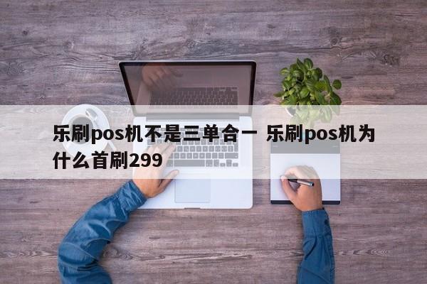 乐刷pos机不是三单合一 乐刷pos机为什么首刷299