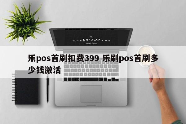 乐pos首刷扣费399 乐刷pos首刷多少钱激活