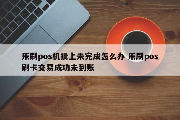 乐刷pos机批上未完成怎么办 乐刷pos刷卡交易成功未到账